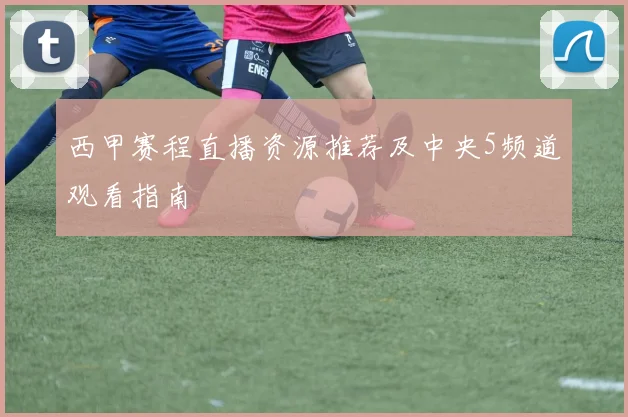 西甲赛程直播资源推荐及中央5频道观看指南