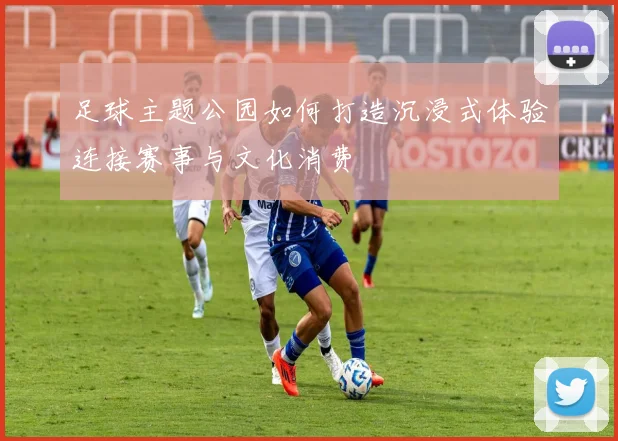 足球主题公园如何打造沉浸式体验连接赛事与文化消费
