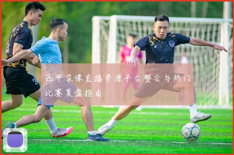西甲录像直播资源平台整合与热门比赛复盘指南